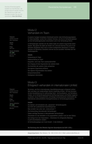 Die bbw-Entwicklungslinie              	                           Persönliche Kompetenzen	 06
besteht aus drei Modulen, die
einzeln besucht werden können.
Bei Teilnahme an allen drei
Modulen erhalten Sie das ent-
sprechende bbw-Zertifikat.




                                  Modul 2
                                  Verhandeln im Team
       Trainerin:                 In unserer heutigen komplexen Arbeitswelt werden viele Verhandlungsaufgaben
       Experten aus dem           im Team bewältigt. Lernen Sie in diesem Seminar, wie Sie ein Verhandlungsteam
       bbw-Trainerteam
                                  auf die Verhandlungssituation einschwören und in der Verhandlung führen.
       Dauer:
       2 Tage                     In Verhandlungen möchten wir die andere Seite mit unseren Argumenten beein-
                                  flussen. Wie gehen Sie dabei am besten vor? Und wie kommen Sie auch in ver-
       Preis:
                                  fahrenen Situationen doch noch zu einem erfolgreichen Abschluss? In diesem
       EUR 720,–
                                  Seminar mit Workshop-Charakter erlernen Sie die erprobten Techniken der Ver-
       Termin 2013/Ort:           handlungsprofis.
       ZS-13092
       24./25. Juni,
                                    Inhalte
       München
                                 -- 	 orbereitung im Team
                                    V
                                 -- Rollenverteilung im Team
                                 -- Eingreifen, wenn das Team auseinanderdriftet
                                 -- Der Umgang mit den Argumenten der anderen Seite
                                 -- Die Ansichten der anderen Seite aufweichen
                                 -- Die eigenen Argumente einführen
                                 -- Der eigenen Argumentation treu bleiben
                                 -- Kompromissroutinen
                                 -- Sackgassen überwinden



                                  Modul 3
                                  Erfolgreich verhandeln im internationalen Umfeld
       Trainerin:                 Sie lernen, wie Sie in internationalen Geschäftsbeziehungen erfolgreich verhan-
       Experten aus dem           deln und diese zum beiderseitigen Nutzen langfristig erhalten. Ziel des Seminars
       bbw-Trainerteam
                                  ist eine Sensibilisierung für andersartige Denk-, Kommunikations- und Verhaltens-
       Dauer:                     muster, um in Verhandlungssituationen künftig angemessen und flexibel reagieren
       2 Tage                     zu können. Kurze Filmausschnitte und Dialoge veranschaulichen eindrücklich die
       Preis:                     international unterschiedliche Herangehensweise an Verhandlungssituationen.
       EUR 720,–
       Termin 2012/Ort:
                                    Inhalte
       ZS-13093                  -- Die Stärken und Schwächen des „deutschen“ Verhandlungsstils
       11./12. November,            aus Sicht der ausländischen Geschäftspartner
       München
                                 -- Was versteht man unter dem „Kulturschock“?
                                 -- Die Vorbereitung internationaler Verhandlungen
                                 -- Sieben wichtige Barrieren in internationalen Verhandlungen
                                 -- Checklisten für das Verhalten in 30 ausgewählten Ländern rund um den Globus
                                 -- Die richtige Form der Präsentation – Checklisten für erfolgreiche Meetings
                                    in acht verschiedenen Ländern
                                 -- 30 Verhandlungstipps von A wie Anwalt – Z wie Zeitdruck


                                  Bei Buchung aller drei Module liegt der Gesamtpreis bei EUR 1.870,–


                                  Ansprechpartnerin: Elke Wailand, Tel.: 089 44108-430, E-Mail: wailand.elke@bbw.de

                                  Preise zzgl. EUR 40,– bis 60,– Tagungspauschale pro Tag                             Seite 89
 