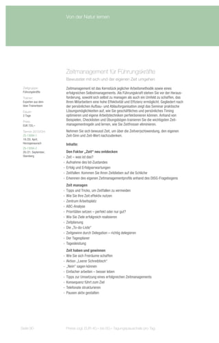 Von der Natur lernen




                        Zeitmanagement für Führungskräfte
                        Bewusster mit sich und der eigenen Zeit umgehen

 Zielgruppe:            Zeitmanagement ist das Kernstück jeglicher Arbeitsmethodik sowie eines
 Führungskräfte         erfolgreichen Selbstmanagements. Als Führungskraft stehen Sie vor der Heraus-
 Trainer:               forderung, sowohl sich selbst zu managen als auch ein Umfeld zu schaffen, das
 Experten aus dem       Ihren Mitarbeitern eine hohe Effektivität und Effizienz ermöglicht. Gegliedert nach
 bbw-Trainerteam        der persönlichen Aufbau- und Ablauforganisation zeigt das Seminar praktische
 Dauer:                 Lösungsmöglichkeiten auf, wie Sie geschäftliches und persönliches Timing
 2 Tage                 optimieren und eigene Arbeitstechniken perfektionieren können. Anhand von
 Preis:
                        Beispielen, Checklisten und Übungsbögen trainieren Sie die wichtigsten Zeit-
 EUR 720,–              managementregeln und lernen, wie Sie Zeitfresser eliminieren.
 Termin 2013/Ort:       Nehmen Sie sich bewusst Zeit, um über die Zeitver(sch)wendung, den eigenen
 ZS-13094-1             Zeit-Sinn und Zeit-Wert nachzudenken.
 19./20. April,
 Herzogenaurach         Inhalte:
 ZS-13094-2
 20./21. September,      Den Faktor „Zeit“ neu entdecken
 Starnberg            -- Zeit – was ist das?
                      -- Aufnahme des Ist-Zustandes
                      -- Erfolg und Erfolgserwartungen
                      -- Zeitfallen: Kommen Sie Ihren Zeitdieben auf die Schliche
                      -- Erkennen des eigenen Zeitmanagementprofils anhand des DISG-Fragebogens
                         Zeit managen
                      -- Tipps und Tricks, um Zeitfallen zu vermeiden
                      -- Wie Sie Ihre Zeit effektiv nutzen
                      -- Zentrum Arbeitsplatz
                      -- ABC-Analyse
                      -- Prioritäten setzen – perfekt oder nur gut?
                      -- Wie Sie Ziele erfolgreich realisieren
                      -- Zeitplanung
                      -- Die „To-do-Liste“
                      -- Zeitgewinn durch Delegation – richtig delegieren
                      -- Der Tagesplaner
                      -- Tagesleistung
                         Zeit haben und gewinnen
                      -- Wie Sie sich Freiräume schaffen
                      -- Aktion „Leerer Schreibtisch“
                      -- „Nein“ sagen können
                      -- Einfacher arbeiten – besser leben
                      -- Tipps zur Umsetzung eines erfolgreichen Zeitmanagements
                      -- Konsequenz führt zum Ziel
                      -- Telefonate strukturieren
                      -- Pausen aktiv gestalten




Seite 90               Preise zzgl. EUR 40,– bis 60,– Tagungspauschale pro Tag
 
