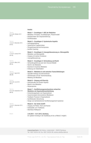 Persönliche Kompetenzen	 06




                               Inhalte:
Termin:                         Modul 1 – Grundlagen 1: ABC der Mediation
03. bis 06. Oktober 2012     -- Mediation: Prinzipien, Grundhaltungen, Phasenmodell
(Mi-Fr)
                             -- Basistechniken der Gesprächsführung
                             -- Konfliktanalyse
Termin:                         Modul 2 – Grundlagen 2: Systemische Aspekte
13. bis 15. November 2012    -- Auftragsgestaltung
(Di-Do)
                             -- Systemische Fragetechniken
                             -- Perspektivwechsel als Kernprozess
                             -- Konflikt-Coaching
Termin:                         Modul 3 – Grundlagen 3: Lösungsfokussierung vs. Klärungshilfe
17. bis 19. Januar 2013      -- Mediation und Klärungshilfe
(Do-Sa)
                             -- Umgang mit starken Emotionen
                             -- Lösungsfokussierung
Termin:                         Modul 4 – Grundlagen 4: Verhandlung und Recht
13. bis 16. März 2013        -- Verhandlungsführung nach dem Harvard-Modell
(Mi-Sa)
                             -- Recht in der Mediation
                             -- Business-to-business-Mediation
                             -- Einbezug von Stakeholdern
Termin:                         Modul 5 – Mediation in und zwischen Teams/Abteilungen
15. bis 17. April 2012       -- Spezielle Settings und Interventionen
(Mo-Mi)
                             -- Verbindungen mit der Teamentwicklung
                             -- Mobbing und Mediation
Termin:                         Modul 6 – Umgang mit Diversity
26. bis 28. Juni 2013        -- Interkulturelle und Gender-Aspekte
(Mi-Fr)
                             -- Macht in der Mediation
                             -- Körpersprache
Termin:                         Modul 7 – Konfliktmanagementsysteme entwerfen:
25. bis 28. September 2013      Mediation als Organisationsentwicklung
(Mi-Sa)
                             -- Entwicklungsphasen von Organisationen
                             -- Zusammenspiel interne/externe Mediatoren
                             -- Feedback-Prozesse in Organisationen
                             -- Konfliktkosten-Berechnung
                             -- Design von betriebsinternen Konfliktmanagement-Systemen
Termin:                         Modul 8 – Der letzte Schliff
13. bis 15. November 2013    -- Umgang mit Pleiten, Pech und Pannen
(Mi-Fr)
                             -- Individuelle Lern-Feedbacks
                             -- Abschluss-Kolloquium

Dauer:                         3.10.2012 – 15.11.2013, Bamberg
                               Ein späterer Einstieg in die Ausbildung ist bis zu Modul 2 möglich.




                               Ansprechpartnerin: Ute Endres, Linderstraße 1, 96052 Bamberg,
                               Tel.: 0951 93224-36, Fax: 0951 93224-99, endres.ute@ba.bbw.de

                              Preise zzgl. EUR 40,– bis 60,– Tagungspauschale pro Tag                Seite 95
 