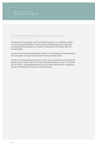 „Eine strategische Vision ist ein klares Bild von dem, was man erreichen will.“
  John Naisbitt, amerikanischer Prognostiker


  Ein Unternehmen muss schneller, besser und schlanker produzieren, um erfolgreich zu bleiben,
  so die Forderung des Wettbewerbs. Verschwendung und Reibungsverluste durch lange Wege
  und unnötige Arbeitsschritte gilt es zu vermeiden. Kommunikation und Produktion sollen sich
  im Fluss befinden.

  Zusammen mit unserem Kooperationspartner ipl bieten wir Ihnen Konzepte in Produktionsmanage-
  ment und Logistik, die Sie auch in komplizierten Prozessen anwenden können.

  Im Projekt- und Prozessmanagement geht es in erster Linie um übergreifendes und ganzheitliches
  Denken. Denn die meisten Projekte und Prozesse sind mit allen Bereichen vernetzt – vom Vertrieb
  über die Personal- und Organisationsentwicklung bis zur Systemimplementierung. Entsprechend
  wichtig ist seine übergreifende Funktion für den Gesamterfolg.




Seite 96
 