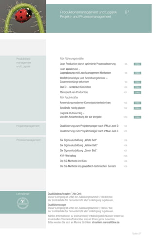 Produktionsmanagement und Logistik	                          07
                                Projekt- und Prozessmanagement




Produktions-        		         Für Führungskräfte
management          		         Lean Production durch optimierte Prozesssteuerung 	           98     neu
und Logistik
                    		         Lean Warehouse –
                    		         Lagerplanung mit Lean Management Methoden 	                   98     neu

                    		         Wertstromanalyse und Betriebsergebnisse –
                    		         Zusammenhänge erkennen 	                                      99     neu
                    		         SMED – schlanke Rüstzeiten 	                              100        neu

                    		         Planspiel Lean Production 	                               101        neu

                    		         Für Fachkräfte
                    		         Anwendung moderner Kommissioniertechniken	                102        neu
                    		         Bestände richtig planen	                                  102        neu
                    		         Logistik-Outsourcing –
                    		         von der Ausschreibung bis zur Vergabe	                    103        neu


Projektmanagement   		         Qualifizierung zum Projektmanager nach IPMA Level D 	     104

                    		         Qualifizierung zum Projektmanager nach IPMA Level C	      105


Prozessmanagement       		     Six Sigma Ausbildung „White Belt“	                        106

                    		         Six Sigma Ausbildung „Yellow Belt“	                       106

                    		         Six Sigma Ausbildung „Green Belt“	                        107

                    		         KVP-Workshop	                                             108

                    		         Die 5S-Methode im Büro	                                   108

                    		         Die 5S-Methode im gewerblich-technischen Bereich	         109




Lehrgänge           Qualitätsbeauftragter (TAW Cert)
                    Dieser Lehrgang ist unter der Zulassungsnummer 7168406 bei
                    der Zentralstelle für Fernunterricht als Fernlehrgang zugelassen.
                    Qualitätsmanager (TAW Cert)
                    Dieser Lehrgang ist unter der Zulassungsnummer 7168507 bei
                    der Zentralstelle für Fernunterricht als Fernlehrgang zugelassen.
                    Nähere Informationen zu anerkannten Fortbildungsabschlüssen finden Sie
                    im aktuellen Themenheft des bbw, das wir Ihnen gerne zusenden.
                    Bitte wenden Sie sich an Marina Ströhlein: stroehlein.marina@bbw.de



                                                                                                  Seite 97
 