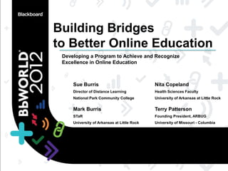 Building Bridges
to Better Online Education
 Developing a Program to Achieve and Recognize
 Excellence in Online Education



     Sue Burris                              Nita Copeland
     Director of Distance Learning           Health Sciences Faculty
     National Park Community College         University of Arkansas at Little Rock


     Mark Burris                             Terry Patterson
     STaR                                    Founding President, ARBUG
     University of Arkansas at Little Rock   University of Missouri - Columbia
 