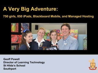 A Very Big Adventure:
750 girls, 850 iPads, Blackboard Mobile, and Managed Hosting




Geoff Powell
Director of Learning Technology
St Hilda’s School
Southport
 