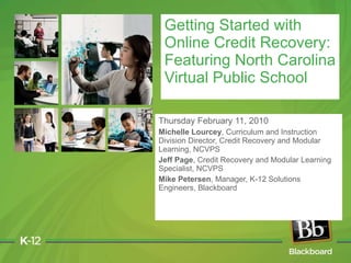 Thursday February 11, 2010 Michelle Lourcey , Curriculum and Instruction Division Director, Credit Recovery and Modular Learning, NCVPS Jeff Page , Credit Recovery and Modular Learning Specialist, NCVPS  Mike Petersen , Manager, K-12 Solutions Engineers, Blackboard Getting Started with Online Credit Recovery: Featuring North Carolina Virtual Public School 