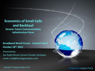 Economics of Small Cells
      and Backhaul
  Stream: Future Communications
       Infrastructure Focus



Broadband World Forum - Content Hub 2
October 18th. 2012
Presented by:
Sue Rudd Director Service Provider Strategies
email: srudd@strategyanalytics.com


Copyright© Strategy Analytics 2012
 