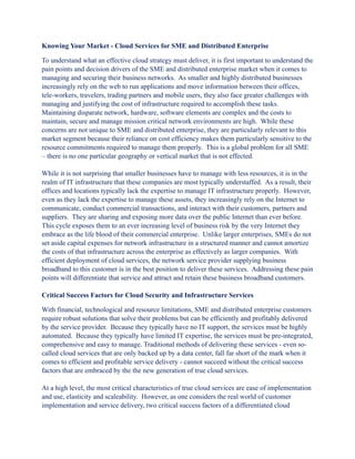 Knowing Your Market - Cloud Services for SME and Distributed Enterprise

To understand what an effective cloud strategy must deliver, it is first important to understand the
pain points and decision drivers of the SME and distributed enterprise market when it comes to
managing and securing their business networks. As smaller and highly distributed businesses
increasingly rely on the web to run applications and move information between their offices,
tele-workers, travelers, trading partners and mobile users, they also face greater challenges with
managing and justifying the cost of infrastructure required to accomplish these tasks.
Maintaining disparate network, hardware, software elements are complex and the costs to
maintain, secure and manage mission critical network environments are high. While these
concerns are not unique to SME and distributed enterprise, they are particularly relevant to this
market segment because their reliance on cost efficiency makes them particularly sensitive to the
resource commitments required to manage them properly. This is a global problem for all SME
– there is no one particular geography or vertical market that is not effected.

While it is not surprising that smaller businesses have to manage with less resources, it is in the
realm of IT infrastructure that these companies are most typically understaffed. As a result, their
offices and locations typically lack the expertise to manage IT infrastructure properly. However,
even as they lack the expertise to manage these assets, they increasingly rely on the Internet to
communicate, conduct commercial transactions, and interact with their customers, partners and
suppliers. They are sharing and exposing more data over the public Internet than ever before.
This cycle exposes them to an ever increasing level of business risk by the very Internet they
embrace as the life blood of their commercial enterprise. Unlike larger enterprises, SMEs do not
set aside capital expenses for network infrastructure in a structured manner and cannot amortize
the costs of that infrastructure across the enterprise as effectively as larger companies. With
efficient deployment of cloud services, the network service provider supplying business
broadband to this customer is in the best position to deliver these services. Addressing these pain
points will differentiate that service and attract and retain these business broadband customers.

Critical Success Factors for Cloud Security and Infrastructure Services

With financial, technological and resource limitations, SME and distributed enterprise customers
require robust solutions that solve their problems but can be efficiently and profitably delivered
by the service provider. Because they typically have no IT support, the services must be highly
automated. Because they typically have limited IT expertise, the services must be pre-integrated,
comprehensive and easy to manage. Traditional methods of delivering these services - even so-
called cloud services that are only backed up by a data center, fall far short of the mark when it
comes to efficient and profitable service delivery - cannot succeed without the critical success
factors that are embraced by the the new generation of true cloud services.

At a high level, the most critical characteristics of true cloud services are ease of implementation
and use, elasticity and scaleability. However, as one considers the real world of customer
implementation and service delivery, two critical success factors of a differentiated cloud
 