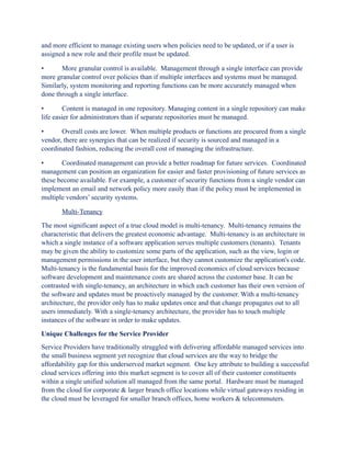 and more efficient to manage existing users when policies need to be updated, or if a user is
assigned a new role and their profile must be updated.

•      More granular control is available. Management through a single interface can provide
more granular control over policies than if multiple interfaces and systems must be managed.
Similarly, system monitoring and reporting functions can be more accurately managed when
done through a single interface.

•        Content is managed in one repository. Managing content in a single repository can make
life easier for administrators than if separate repositories must be managed.

•      Overall costs are lower. When multiple products or functions are procured from a single
vendor, there are synergies that can be realized if security is sourced and managed in a
coordinated fashion, reducing the overall cost of managing the infrastructure.

•      Coordinated management can provide a better roadmap for future services. Coordinated
management can position an organization for easier and faster provisioning of future services as
these become available. For example, a customer of security functions from a single vendor can
implement an email and network policy more easily than if the policy must be implemented in
multiple vendors’ security systems.

       Multi-Tenancy

The most significant aspect of a true cloud model is multi-tenancy. Multi-tenancy remains the
characteristic that delivers the greatest economic advantage. Multi-tenancy is an architecture in
which a single instance of a software application serves multiple customers (tenants). Tenants
may be given the ability to customize some parts of the application, such as the view, login or
management permissions in the user interface, but they cannot customize the application's code.
Multi-tenancy is the fundamental basis for the improved economics of cloud services because
software development and maintenance costs are shared across the customer base. It can be
contrasted with single-tenancy, an architecture in which each customer has their own version of
the software and updates must be proactively managed by the customer. With a multi-tenancy
architecture, the provider only has to make updates once and that change propagates out to all
users immediately. With a single-tenancy architecture, the provider has to touch multiple
instances of the software in order to make updates.

Unique Challenges for the Service Provider
Service Providers have traditionally struggled with delivering affordable managed services into
the small business segment yet recognize that cloud services are the way to bridge the
affordability gap for this underserved market segment. One key attribute to building a successful
cloud services offering into this market segment is to cover all of their customer constituents
within a single unified solution all managed from the same portal. Hardware must be managed
from the cloud for corporate & larger branch office locations while virtual gateways residing in
the cloud must be leveraged for smaller branch offices, home workers & telecommuters.
 
