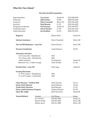 2
Who Do I See About?
The 2013 GLCBS Committee
Superintendent Guy Grant South 4A (217) 898-5833
Chairman John Fischer M 201 (309) 532-4549
Treasurer Horst Truestedt Brotz 12C (507) 269-4907
Secretary Brad Bennett G 121 (832) 563-4297
Program Coordinator Paul Jackson South 2A (763) 360-8777
Youth Education Dyron Hamlin G 118 (501) 766-1625
Adult Education Joe Fordham K 103 (540) 273-8151
Registrar Marcia Stull South 3A
Internet Assistance Horst Truestedt Brotz 12C
The GLCBS Bookstore – Laun 210 Karen Dumas Brotz 34C
Nursery Coordinator Lydia Johnson M 231
Afternoon Activities
4 to 8 year olds – Muehlmeier TBA
9 to 12 year olds – Muehlmeier TBA
Adult Activities Paul Jackson South 2A
Afternoon Tea – Coffee Lounge Vicki Wrobel G 134
Fireside Chat – Laun 109 Peter Sage South 6C
Evening Devotions
6th to 8th Grades – Muehlmeier TBA
9th to 10th Grades – North Hall TBA
Choir Director – Verlhust Hall Peter Clausen B 11A
Junior Choir Director Jared Johnson M 214
Youth Choir Directors Brad Bennett G 121
Praise and Performance Program Nathan Richard M 323
Open Mic Night Brett Hewitson South 4B
Nurses/Medical Contact Cell Phone Room
Dr. Jon Foss 309-287-0096 South 1A
Sharon Wong 630-975-0420 Brotz 33B
Mickey Joyce 630-351-3889 Brotz 11B
 