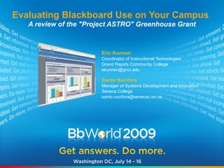 Evaluating Blackboard Use on Your Campus
   A review of the "Project ASTRO" Greenhouse Grant



                        Eric Kunnen
                        Coordinator of Instructional Technologies
                        Grand Rapids Community College
                        ekunnen@grcc.edu

                        Santo Nucifora
                        Manager of Systems Development and Innovation
                        Seneca College
                        santo.nucifora@senecac.on.ca
 