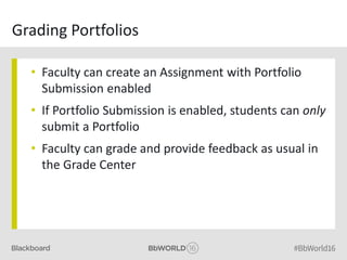 Grading Portfolios
• Faculty can create an Assignment with Portfolio
Submission enabled
• If Portfolio Submission is enabled, students can only
submit a Portfolio
• Faculty can grade and provide feedback as usual in
the Grade Center
 