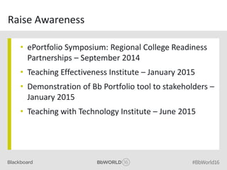 Raise Awareness
• ePortfolio Symposium: Regional College Readiness
Partnerships – September 2014
• Teaching Effectiveness Institute – January 2015
• Demonstration of Bb Portfolio tool to stakeholders –
January 2015
• Teaching with Technology Institute – June 2015
 