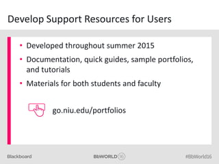 Develop Support Resources for Users
• Developed throughout summer 2015
• Documentation, quick guides, sample portfolios,
and tutorials
• Materials for both students and faculty
go.niu.edu/portfolios
 