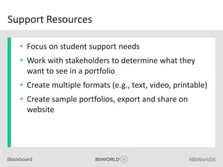 Support Resources
• Focus on student support needs
• Work with stakeholders to determine what they
want to see in a portfolio
• Create multiple formats (e.g., text, video, printable)
• Create sample portfolios, export and share on
website
 