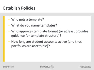 Establish Policies
• Who gets a template?
• What do you name templates?
• Who approves template format (or at least provides
guidance for template structure)?
• How long are student accounts active (and thus
portfolios are accessible)?
 