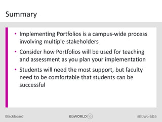 Summary
• Implementing Portfolios is a campus-wide process
involving multiple stakeholders
• Consider how Portfolios will be used for teaching
and assessment as you plan your implementation
• Students will need the most support, but faculty
need to be comfortable that students can be
successful
 
