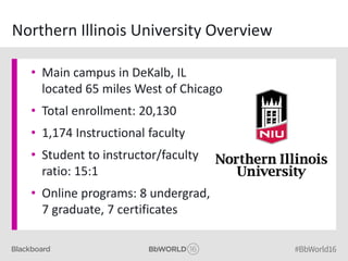 Northern Illinois University Overview
• Main campus in DeKalb, IL
located 65 miles West of Chicago
• Total enrollment: 20,130
• 1,174 Instructional faculty
• Student to instructor/faculty
ratio: 15:1
• Online programs: 8 undergrad,
7 graduate, 7 certificates
 