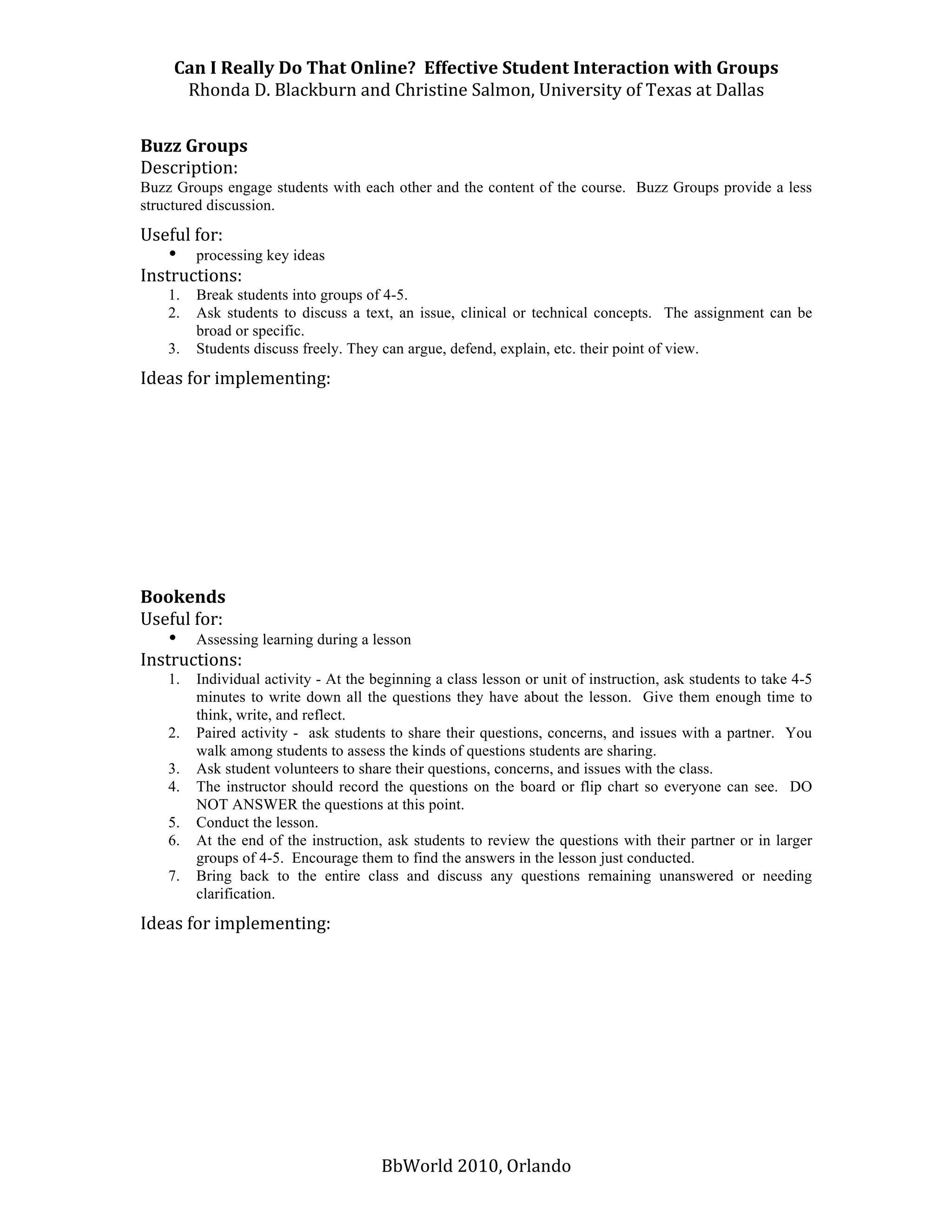 Can I Really Do That Online?  Effective Student Interaction with Groups 
      Rhonda D. Blackburn and Christine Salmon, University of Texas at Dallas 
 
Buzz Groups 
Description:  
Buzz Groups engage students with each other and the content of the course. Buzz Groups provide a less
structured discussion.
Useful for: 
    • processing key ideas 
Instructions:  
    1.   Break students into groups of 4-5.
    2.   Ask students to discuss a text, an issue, clinical or technical concepts. The assignment can be
         broad or specific.
    3.   Students discuss freely. They can argue, defend, explain, etc. their point of view.

Ideas for implementing: 
 
 
 
 
 
 
 
 
 
Bookends 
Useful for: 
    • Assessing learning during a lesson 
Instructions:  
    1.   Individual activity - At the beginning a class lesson or unit of instruction, ask students to take 4-5
         minutes to write down all the questions they have about the lesson. Give them enough time to
         think, write, and reflect.
    2.   Paired activity - ask students to share their questions, concerns, and issues with a partner. You
         walk among students to assess the kinds of questions students are sharing.
    3.   Ask student volunteers to share their questions, concerns, and issues with the class.
    4.   The instructor should record the questions on the board or flip chart so everyone can see. DO
         NOT ANSWER the questions at this point.
    5.   Conduct the lesson.
    6.   At the end of the instruction, ask students to review the questions with their partner or in larger
         groups of 4-5. Encourage them to find the answers in the lesson just conducted.
    7.   Bring back to the entire class and discuss any questions remaining unanswered or needing
         clarification.
Ideas for implementing: 
 
 
 
 
 
 
 
 


                                       BbWorld 2010, Orlando 
 