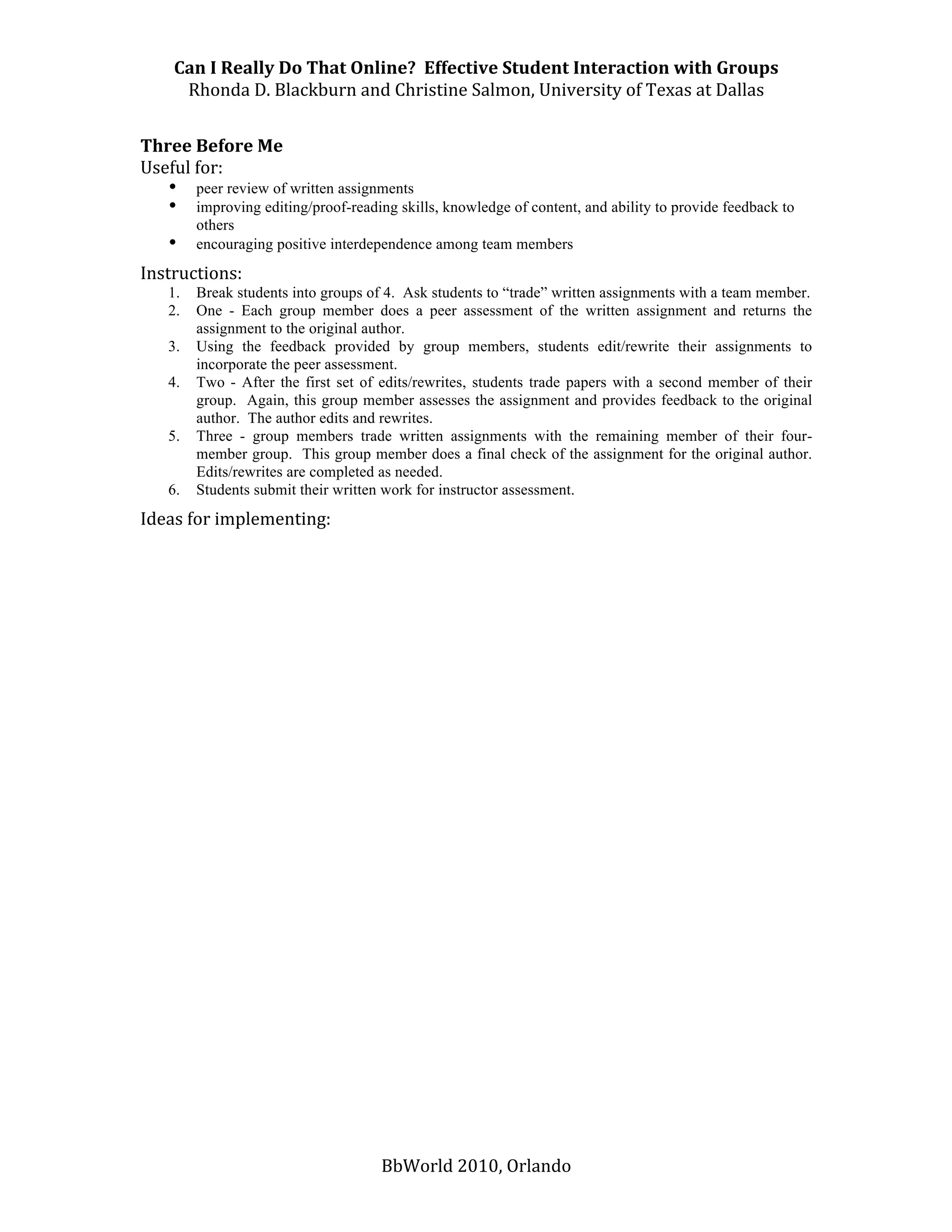 Can I Really Do That Online?  Effective Student Interaction with Groups 
      Rhonda D. Blackburn and Christine Salmon, University of Texas at Dallas 
 
Three Before Me 
Useful for: 
   • peer review of written assignments  
   • improving editing/proof-reading skills, knowledge of content, and ability to provide feedback to
       others 
   • encouraging positive interdependence among team members 
Instructions:  
    1.   Break students into groups of 4. Ask students to “trade” written assignments with a team member.
    2.   One - Each group member does a peer assessment of the written assignment and returns the
         assignment to the original author.
    3.   Using the feedback provided by group members, students edit/rewrite their assignments to
         incorporate the peer assessment.
    4.   Two - After the first set of edits/rewrites, students trade papers with a second member of their
         group. Again, this group member assesses the assignment and provides feedback to the original
         author. The author edits and rewrites.
    5.   Three - group members trade written assignments with the remaining member of their four-
         member group. This group member does a final check of the assignment for the original author.
         Edits/rewrites are completed as needed.
    6.   Students submit their written work for instructor assessment.
Ideas for implementing: 
 
 
 
 
 
 
 
 
 




                                     BbWorld 2010, Orlando 
 