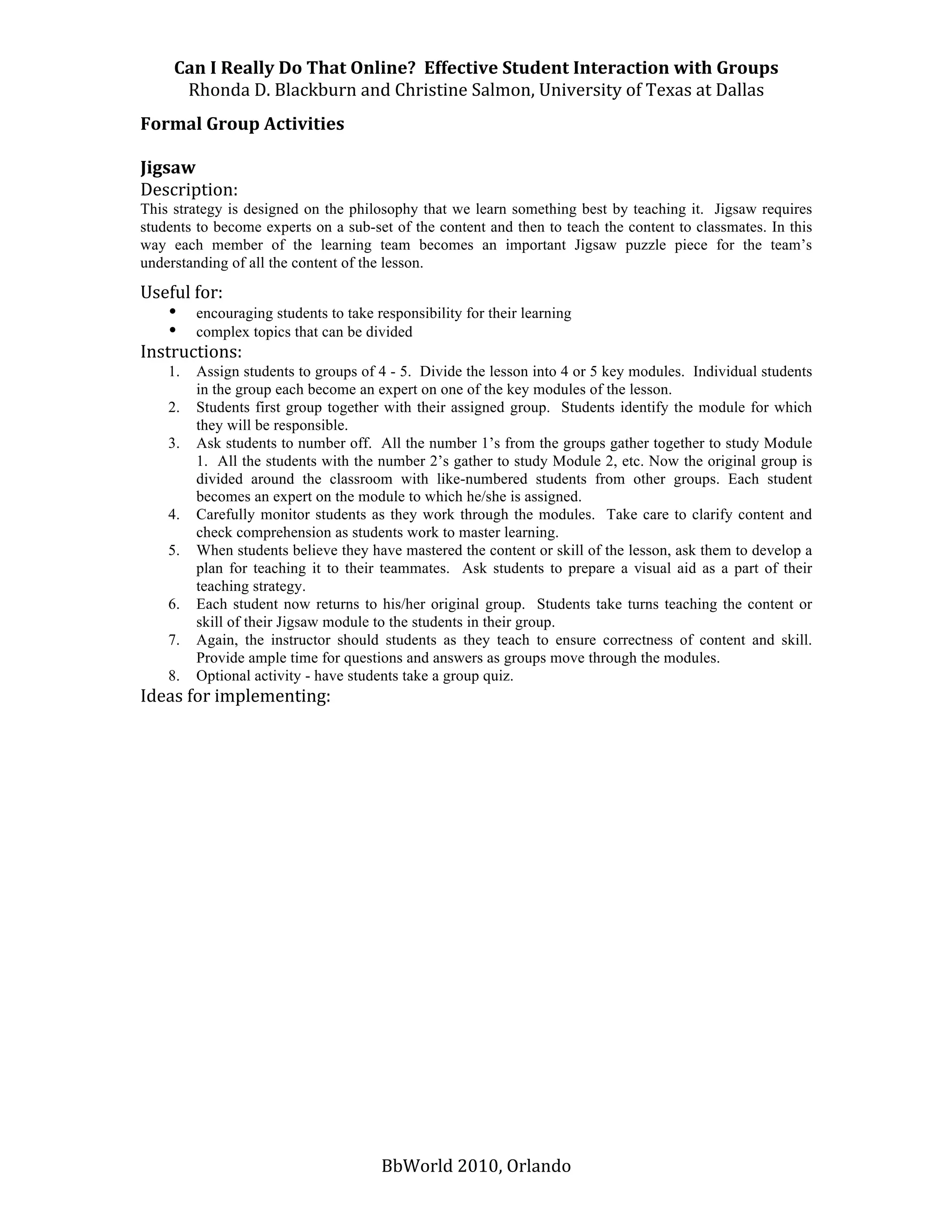 Can I Really Do That Online?  Effective Student Interaction with Groups 
      Rhonda D. Blackburn and Christine Salmon, University of Texas at Dallas 
Formal Group Activities 
 
Jigsaw 
Description:  
This strategy is designed on the philosophy that we learn something best by teaching it. Jigsaw requires
students to become experts on a sub-set of the content and then to teach the content to classmates. In this
way each member of the learning team becomes an important Jigsaw puzzle piece for the team’s
understanding of all the content of the lesson.

Useful for:
    • encouraging students to take responsibility for their learning
    • complex topics that can be divided
Instructions:  
    1.   Assign students to groups of 4 - 5. Divide the lesson into 4 or 5 key modules. Individual students
         in the group each become an expert on one of the key modules of the lesson.
    2.   Students first group together with their assigned group. Students identify the module for which
         they will be responsible.
    3.   Ask students to number off. All the number 1’s from the groups gather together to study Module
         1. All the students with the number 2’s gather to study Module 2, etc. Now the original group is
         divided around the classroom with like-numbered students from other groups. Each student
         becomes an expert on the module to which he/she is assigned.
    4.   Carefully monitor students as they work through the modules. Take care to clarify content and
         check comprehension as students work to master learning.
    5.   When students believe they have mastered the content or skill of the lesson, ask them to develop a
         plan for teaching it to their teammates. Ask students to prepare a visual aid as a part of their
         teaching strategy.
    6.   Each student now returns to his/her original group. Students take turns teaching the content or
         skill of their Jigsaw module to the students in their group.
    7.   Again, the instructor should students as they teach to ensure correctness of content and skill.
         Provide ample time for questions and answers as groups move through the modules.
    8.   Optional activity - have students take a group quiz.
Ideas for implementing: 
 
 
 
 
 
 
 
 
 




                                      BbWorld 2010, Orlando 
 
