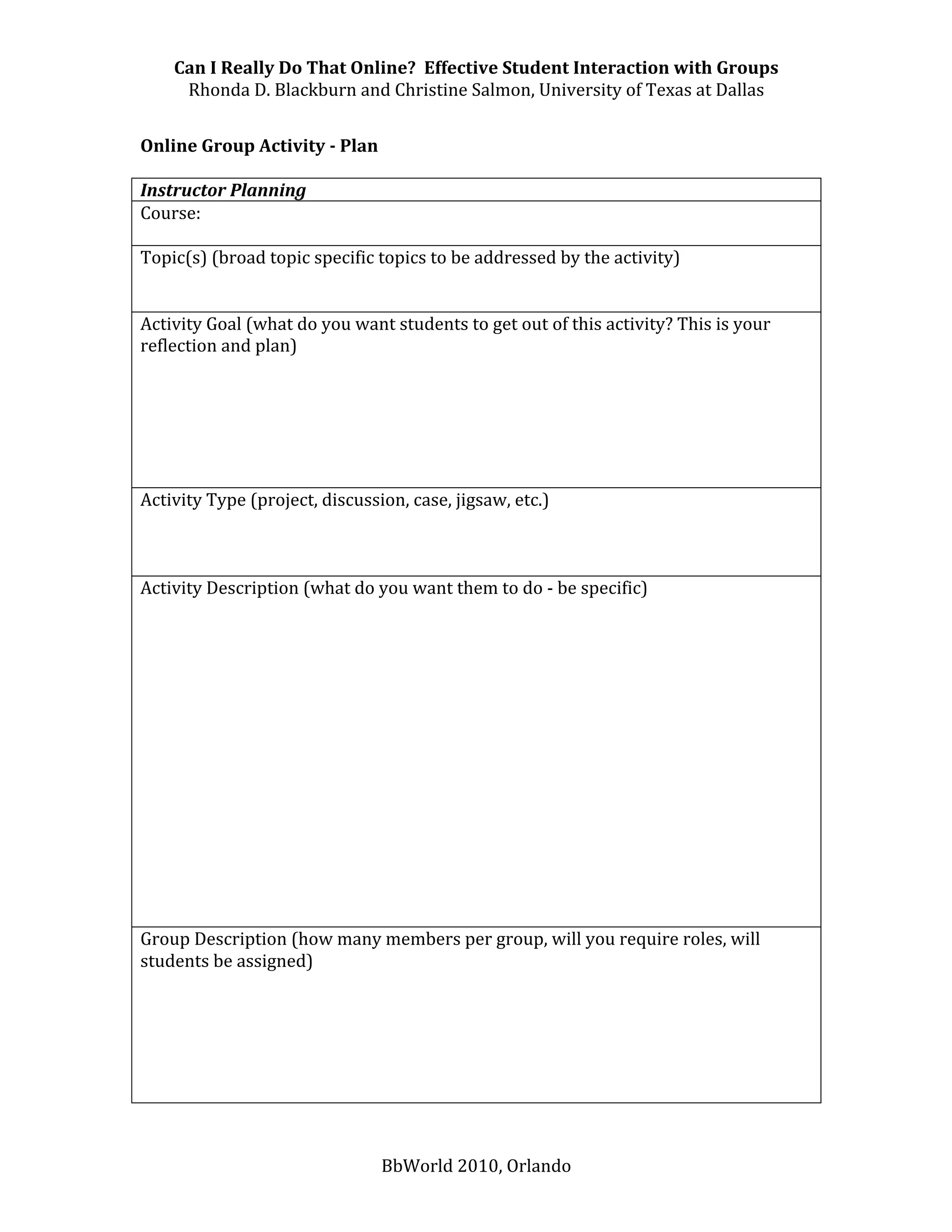 Can I Really Do That Online?  Effective Student Interaction with Groups 
     Rhonda D. Blackburn and Christine Salmon, University of Texas at Dallas 
 
Online Group Activity ­ Plan 
 
Instructor Planning 
Course:  
 
Topic(s) (broad topic specific topics to be addressed by the activity) 
 
 
Activity Goal (what do you want students to get out of this activity? This is your 
reflection and plan) 
 
 
 
 
 
 
Activity Type (project, discussion, case, jigsaw, etc.) 
 
 
 
Activity Description (what do you want them to do ‐ be specific) 
 
 
 
 
 
 
 
 
 
 
 
 
 
 
 
Group Description (how many members per group, will you require roles, will 
students be assigned) 
 
 
 
 
 
 


                               BbWorld 2010, Orlando 
 