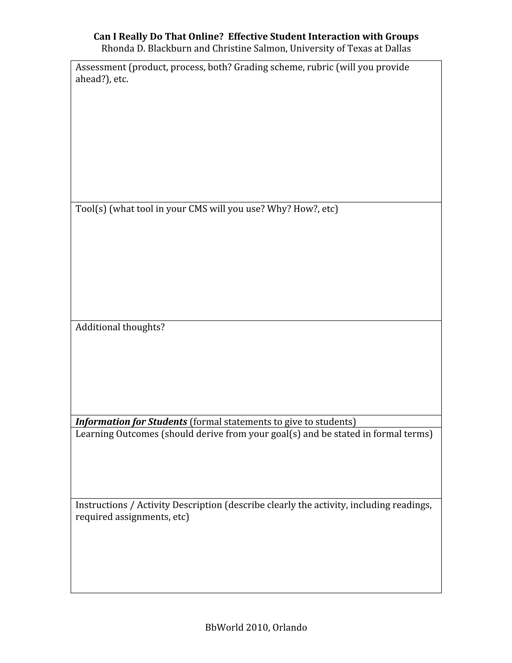 Can I Really Do That Online?  Effective Student Interaction with Groups 
     Rhonda D. Blackburn and Christine Salmon, University of Texas at Dallas 
Assessment (product, process, both? Grading scheme, rubric (will you provide 
ahead?), etc.  
 
 
 
 
 
 
 
 
 
 
Tool(s) (what tool in your CMS will you use? Why? How?, etc) 
 
 
 
 
 
 
 
 
 
Additional thoughts? 
 
 
 
 
 
 
 
Information for Students (formal statements to give to students) 
Learning Outcomes (should derive from your goal(s) and be stated in formal terms) 
 
 
 
 
 
Instructions / Activity Description (describe clearly the activity, including readings, 
required assignments, etc) 
 
 
 
 
 
 


                               BbWorld 2010, Orlando 
 