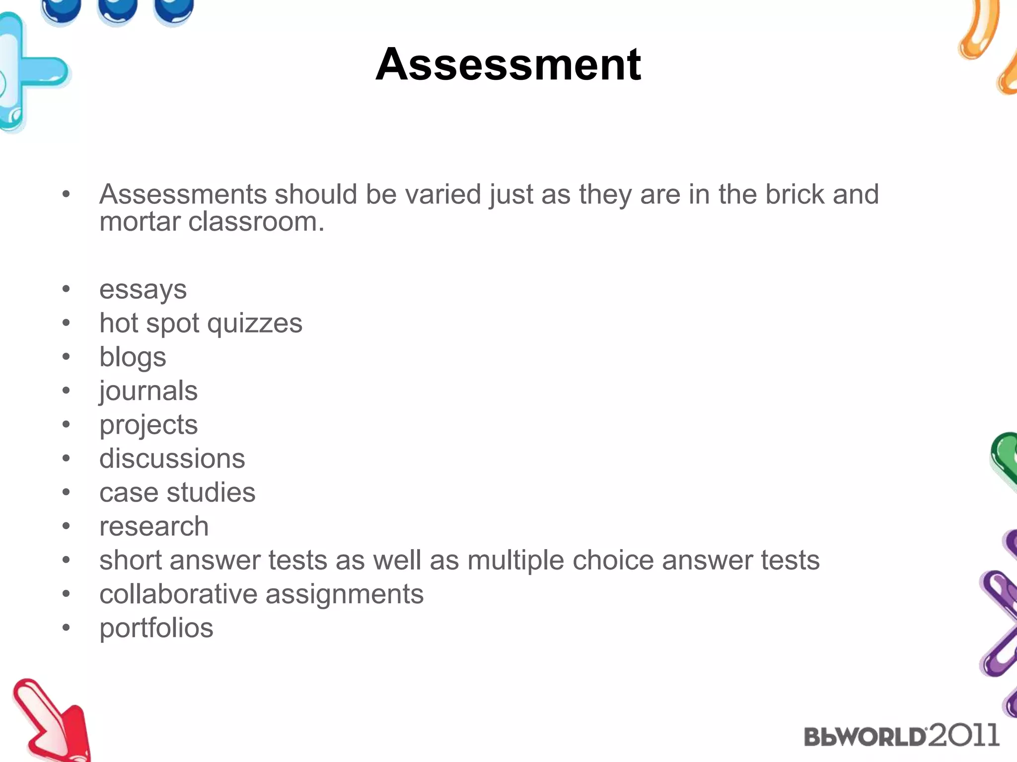 AssessmentAssessments should be varied just as they are in the brick and mortar classroom.essayshot spot quizzesblogsjournalsprojectsdiscussionscasestudiesresearchshort answer tests as well as multiple choice answer testscollaborative assignmentsportfolios
