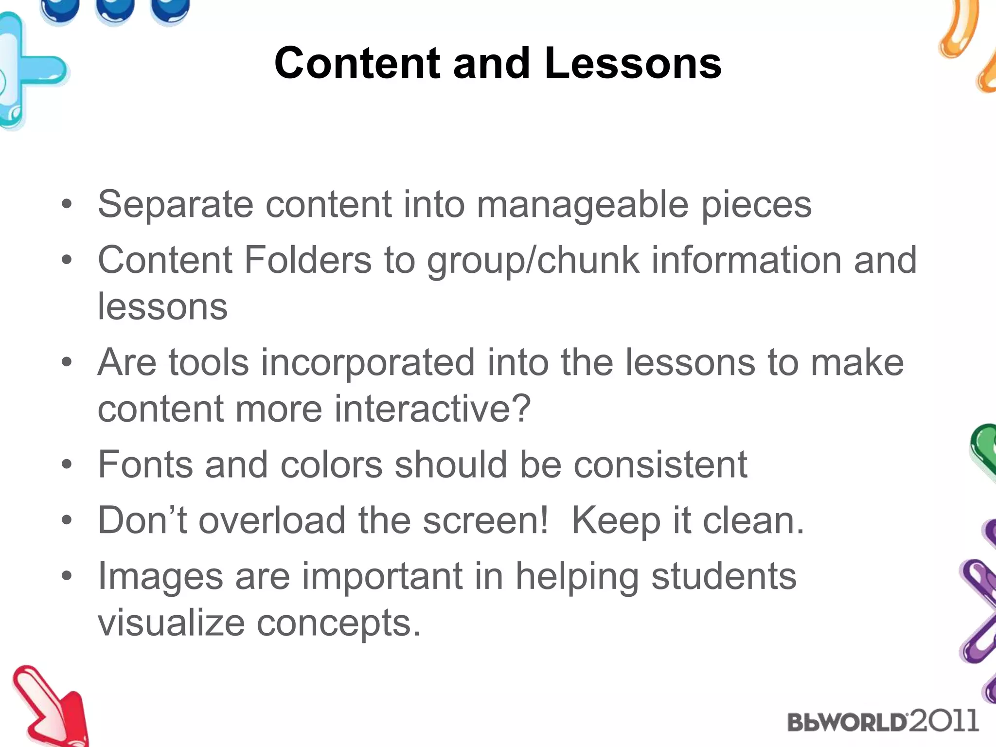 Content and LessonsSeparate content into manageable piecesContent Folders to group/chunk information and lessonsAre tools incorporated into the lessons to make content more interactive?Fonts and colors should be consistentDon’t overload the screen!  Keep it clean.Images are important in helping students visualize concepts.