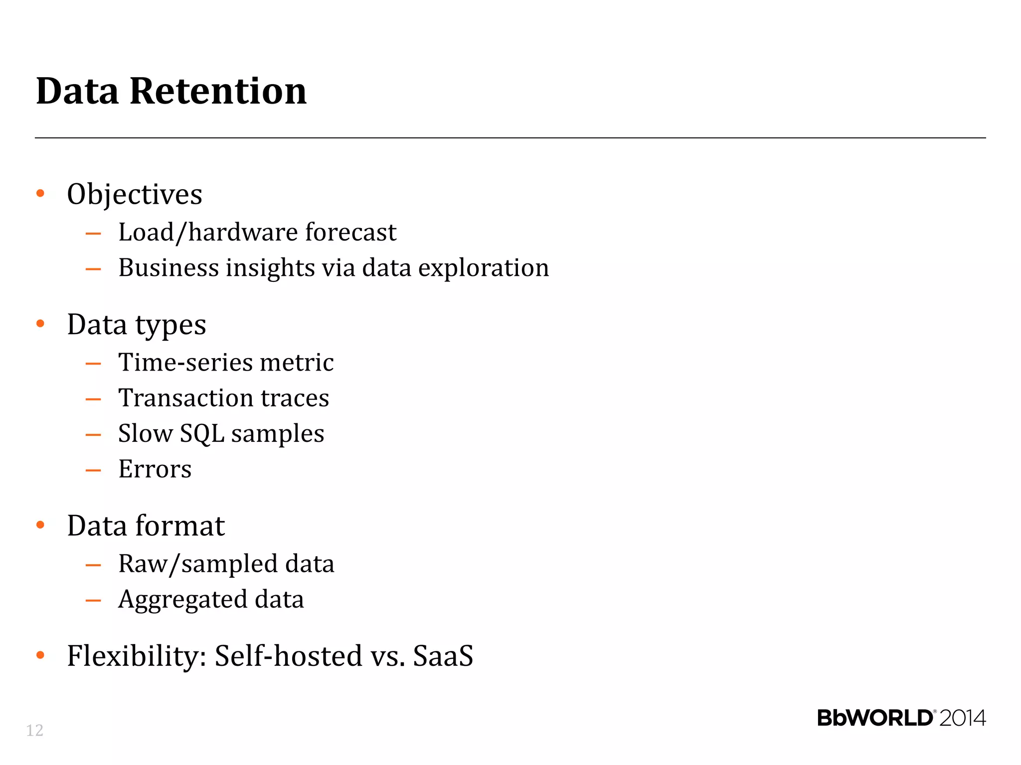 Data Retention
• Objectives
– Load/hardware forecast
– Business insights via data exploration
• Data types
– Time-series metric
– Transaction traces
– Slow SQL samples
– Errors
• Data format
– Raw/sampled data
– Aggregated data
• Flexibility: Self-hosted vs. SaaS
12
 