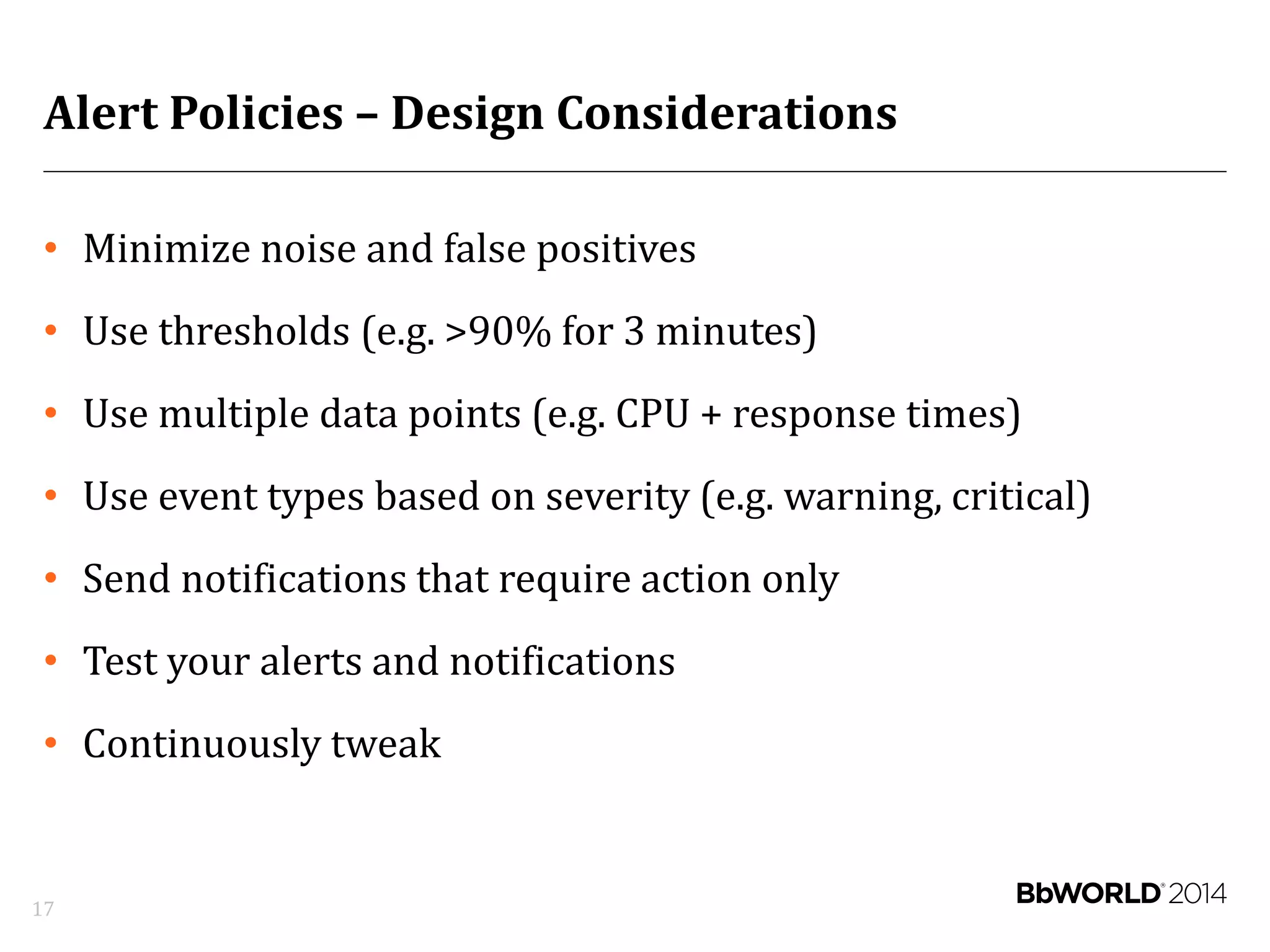 Alert Policies – Design Considerations
• Minimize noise and false positives
• Use thresholds (e.g. >90% for 3 minutes)
• Use multiple data points (e.g. CPU + response times)
• Use event types based on severity (e.g. warning, critical)
• Send notifications that require action only
• Test your alerts and notifications
• Continuously tweak
17
 
