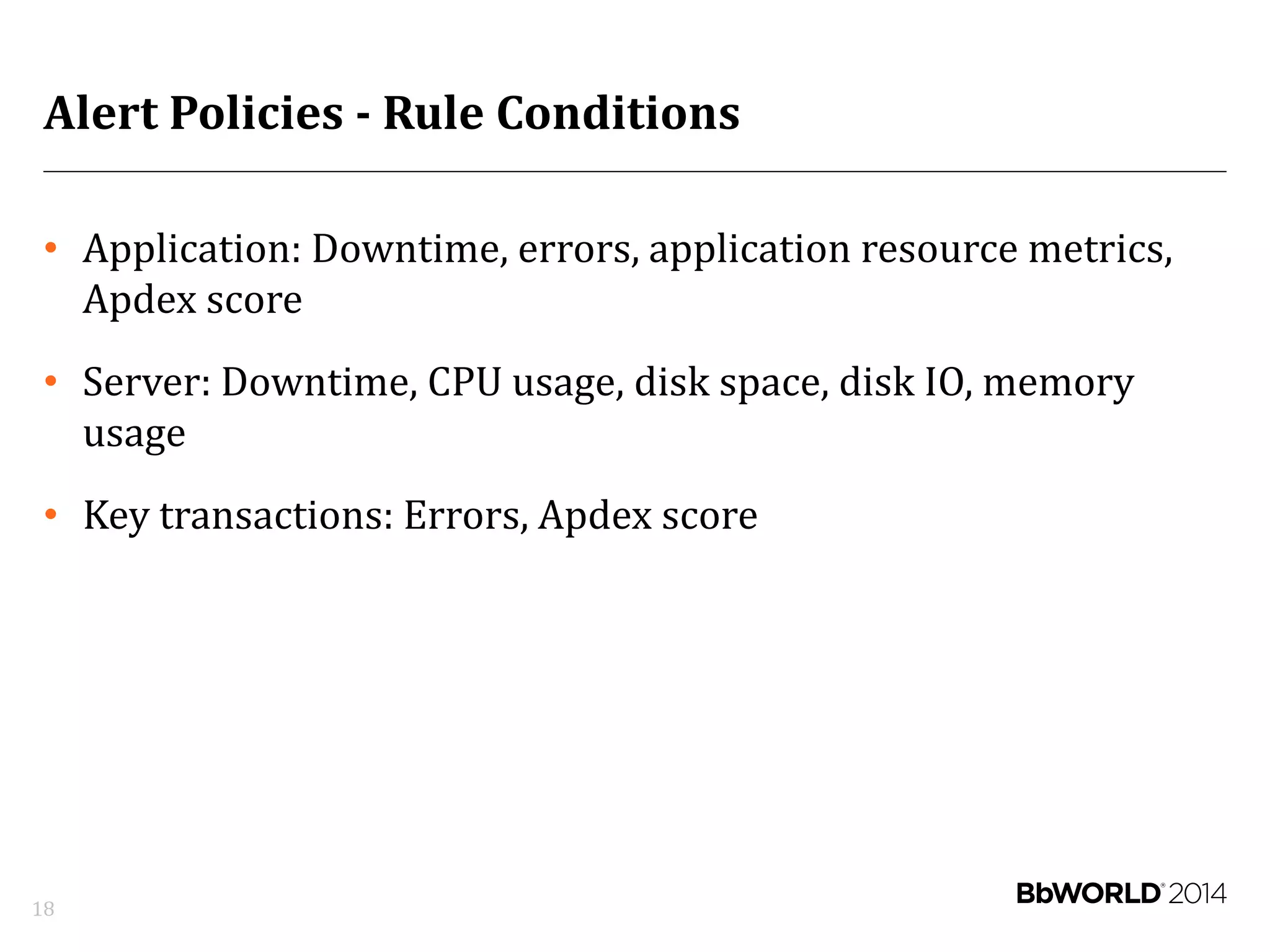 Alert Policies - Rule Conditions
• Application: Downtime, errors, application resource metrics,
Apdex score
• Server: Downtime, CPU usage, disk space, disk IO, memory
usage
• Key transactions: Errors, Apdex score
18
 