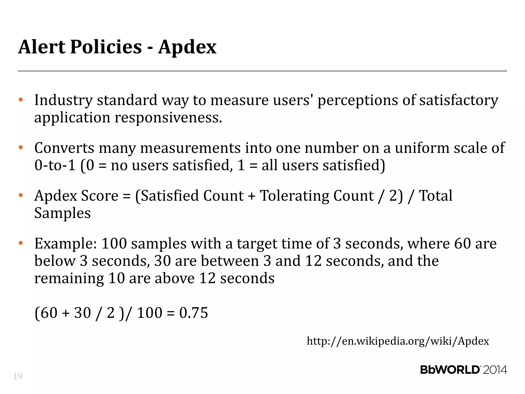 Alert Policies - Apdex
• Industry standard way to measure users' perceptions of satisfactory
application responsiveness.
• Converts many measurements into one number on a uniform scale of
0-to-1 (0 = no users satisfied, 1 = all users satisfied)
• Apdex Score = (Satisfied Count + Tolerating Count / 2) / Total
Samples
• Example: 100 samples with a target time of 3 seconds, where 60 are
below 3 seconds, 30 are between 3 and 12 seconds, and the
remaining 10 are above 12 seconds
(60 + 30 / 2 )/ 100 = 0.75
http://en.wikipedia.org/wiki/Apdex
19
 