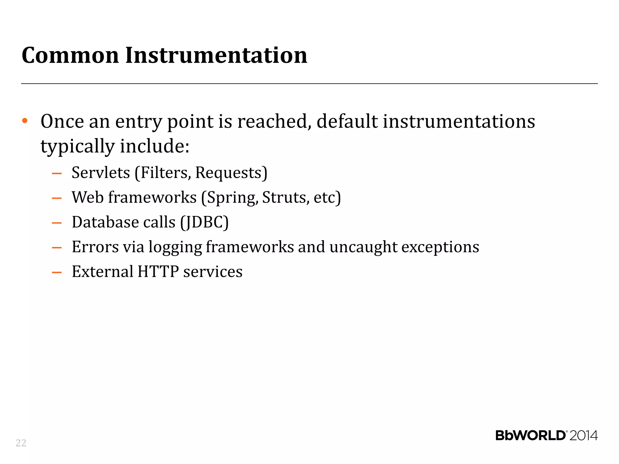 Common Instrumentation
• Once an entry point is reached, default instrumentations
typically include:
– Servlets (Filters, Requests)
– Web frameworks (Spring, Struts, etc)
– Database calls (JDBC)
– Errors via logging frameworks and uncaught exceptions
– External HTTP services
22
 