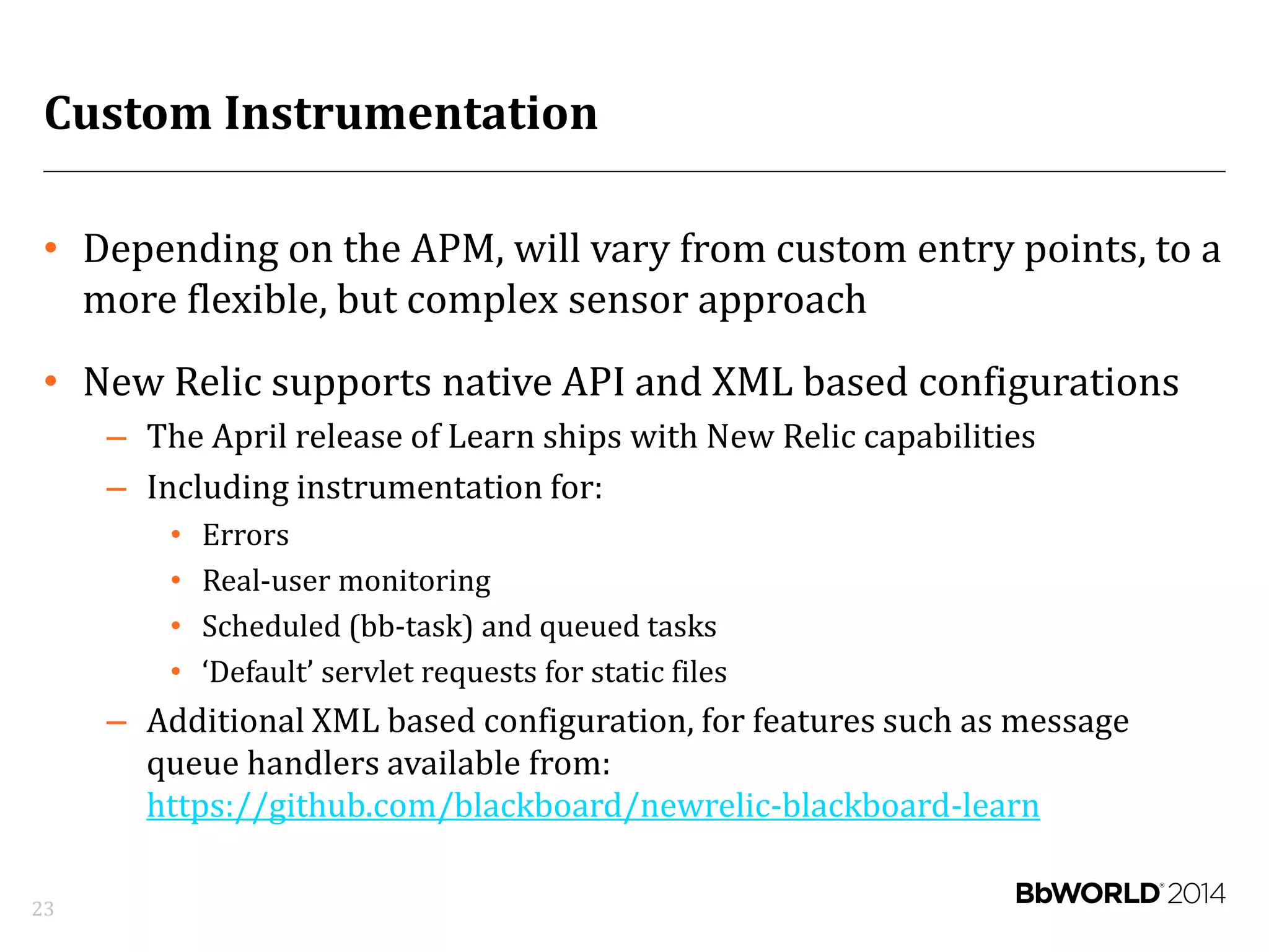 Custom Instrumentation
• Depending on the APM, will vary from custom entry points, to a
more flexible, but complex sensor approach
• New Relic supports native API and XML based configurations
– The April release of Learn ships with New Relic capabilities
– Including instrumentation for:
• Errors
• Real-user monitoring
• Scheduled (bb-task) and queued tasks
• ‘Default’ servlet requests for static files
– Additional XML based configuration, for features such as message
queue handlers available from:
https://github.com/blackboard/newrelic-blackboard-learn
23
 