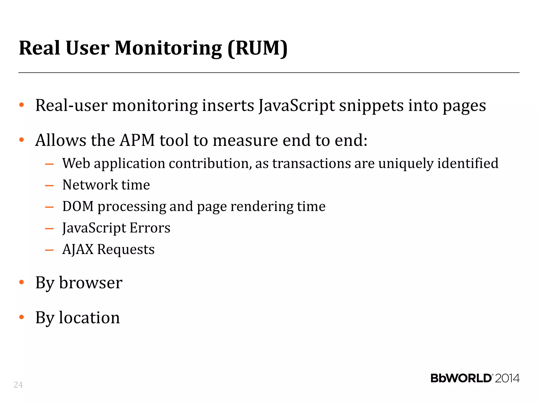 Real User Monitoring (RUM)
• Real-user monitoring inserts JavaScript snippets into pages
• Allows the APM tool to measure end to end:
– Web application contribution, as transactions are uniquely identified
– Network time
– DOM processing and page rendering time
– JavaScript Errors
– AJAX Requests
• By browser
• By location
24
 