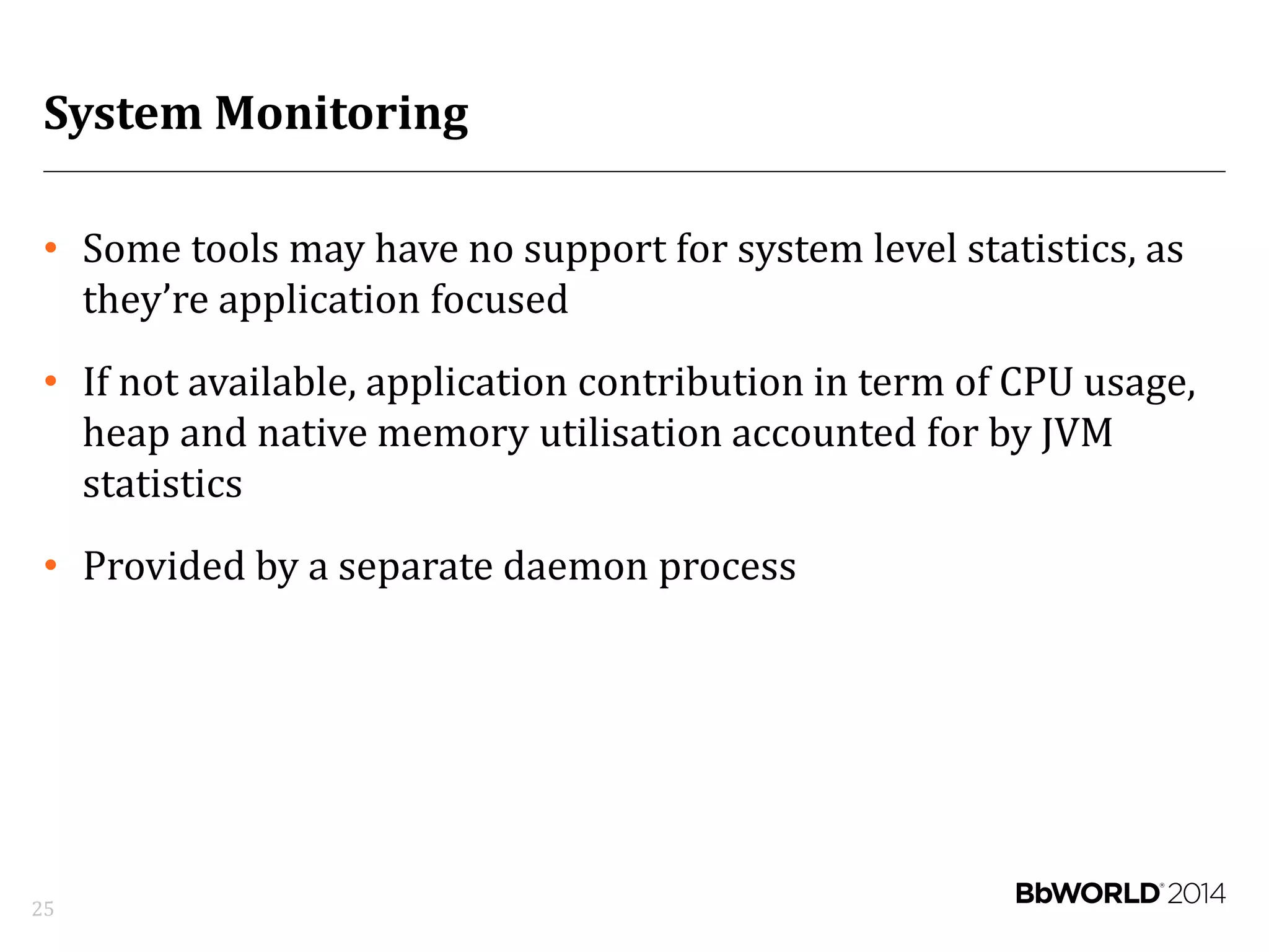 System Monitoring
• Some tools may have no support for system level statistics, as
they’re application focused
• If not available, application contribution in term of CPU usage,
heap and native memory utilisation accounted for by JVM
statistics
• Provided by a separate daemon process
25
 