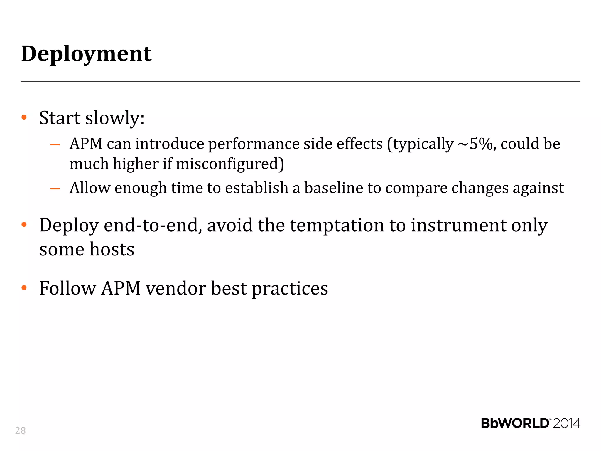 Deployment
• Start slowly:
– APM can introduce performance side effects (typically ~5%, could be
much higher if misconfigured)
– Allow enough time to establish a baseline to compare changes against
• Deploy end-to-end, avoid the temptation to instrument only
some hosts
• Follow APM vendor best practices
28
 