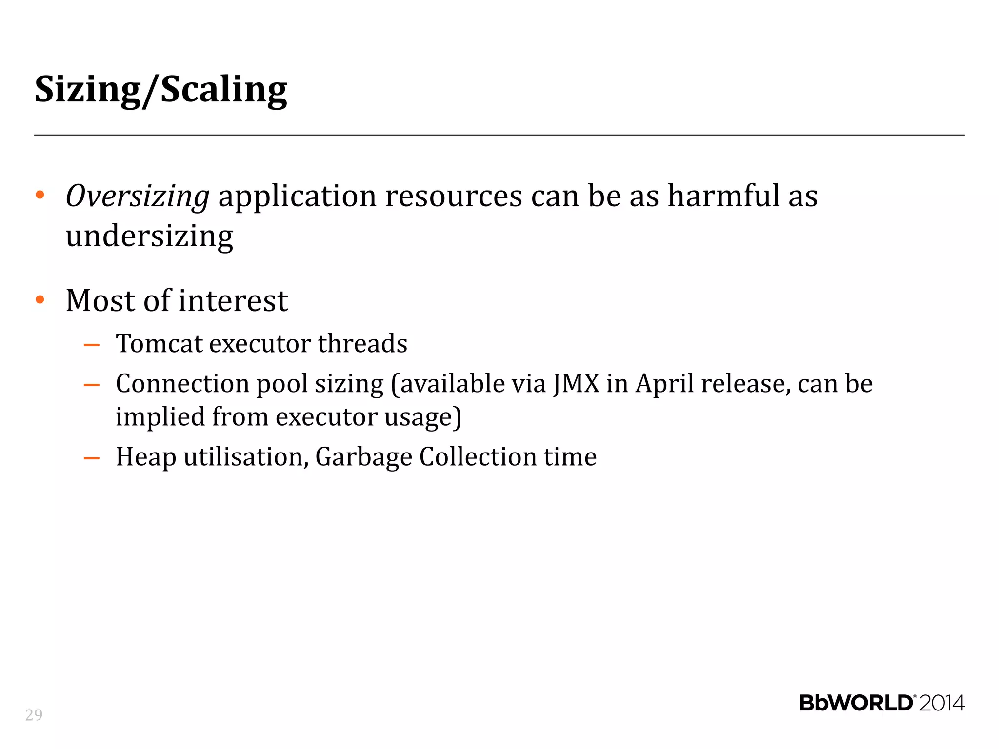 Sizing/Scaling
• Oversizing application resources can be as harmful as
undersizing
• Most of interest
– Tomcat executor threads
– Connection pool sizing (available via JMX in April release, can be
implied from executor usage)
– Heap utilisation, Garbage Collection time
29
 