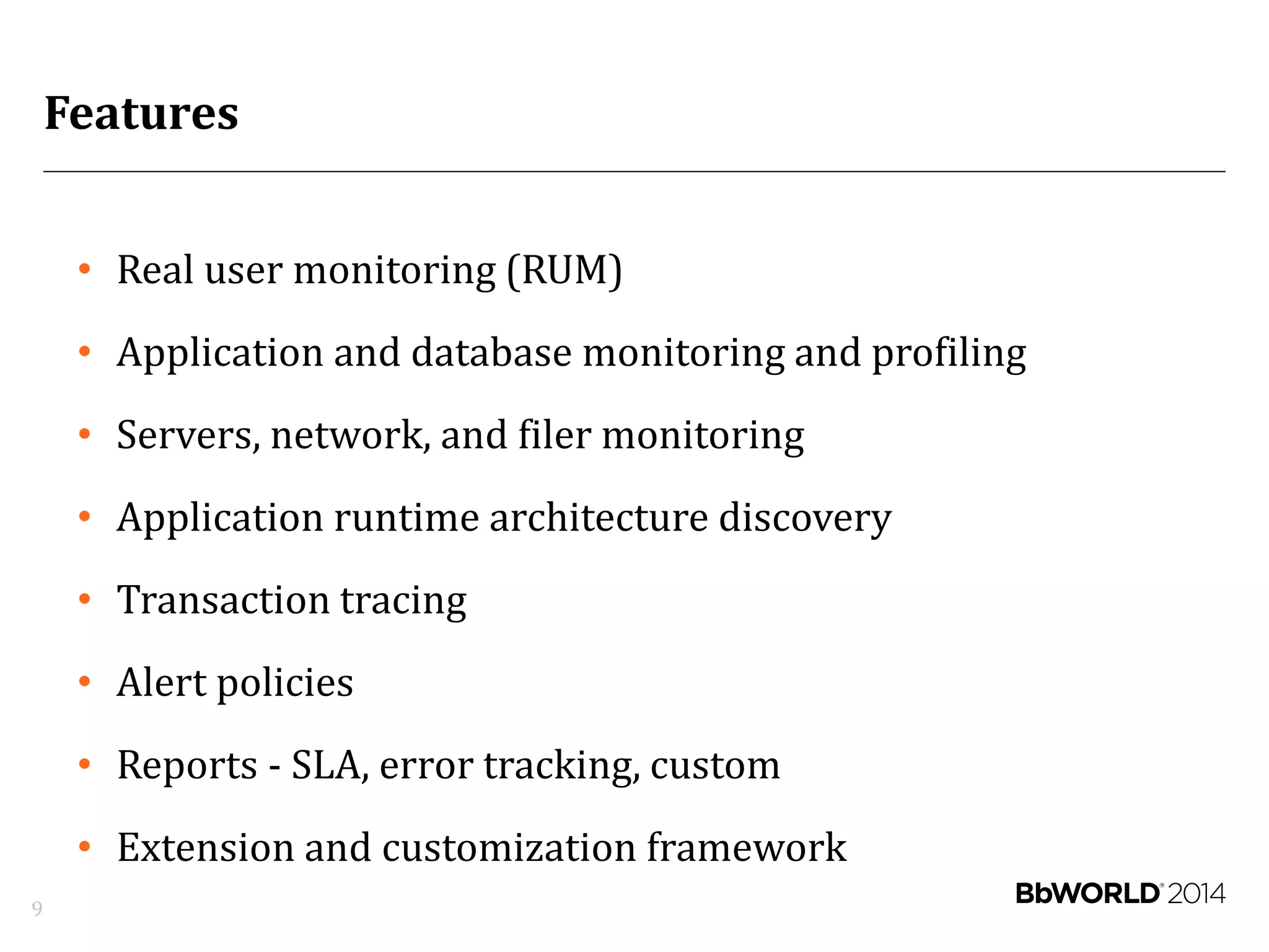 Features
9
• Real user monitoring (RUM)
• Application and database monitoring and profiling
• Servers, network, and filer monitoring
• Application runtime architecture discovery
• Transaction tracing
• Alert policies
• Reports - SLA, error tracking, custom
• Extension and customization framework
 