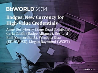 #BbWorld14 
Badges: New Currency for 
High-Value Credentials 
Anne Derryberry (Sage Road Solutions), 
Carla Casilli (Badge Alliance), Bernard 
Bull (Concordia U.), Veronica Diaz 
(EDUCAUSE), Megan Raymond (WCET) 
 