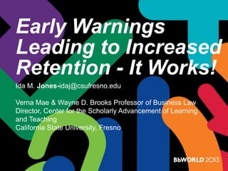 Early Warnings
Leading to Increased
Retention - It Works!
Ida M. Jones-idaj@csufresno.edu
Verna Mae & Wayne D. Brooks Professor of Business Law
Director, Center for the Scholarly Advancement of Learning
and Teaching
California State University, Fresno
 