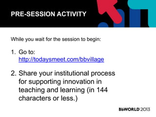 PRE-SESSION ACTIVITY
While you wait for the session to begin:
1. Go to:
http://todaysmeet.com/bbvillage
2. Share your institutional process
for supporting innovation in
teaching and learning (in 144
characters or less.)
 