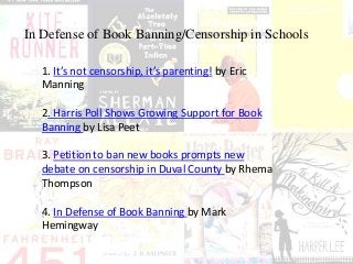 In Defense of Book Banning/Censorship in Schools
1. It’s not censorship, it’s parenting! by Eric
Manning
2. Harris Poll Shows Growing Support for Book
Banning by Lisa Peet
3. Petition to ban new books prompts new
debate on censorship in Duval County by Rhema
Thompson
4. In Defense of Book Banning by Mark
Hemingway
 