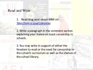 Read and Write
1. Read blog post about BBW on
Tales from a Loud Librarian
2. Write a paragraph in the comment section
explaining your stance on book censorship in
schools.
3. You may write in support of either the
freedom to read or the need for censorship in
the school’s curriculum as well as the shelves of
the school library.
 