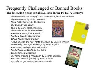 Frequently Challenged or Banned Books
The following books are all available in the PFTSTA Library:
The Absolutely True Diary of a Part-Time Indian, by Sherman Alexie
The Kite Runner, by Khaled Hosseini
Harry Potter (series), by J.K. Rowling
The Giver, by Lois Lowry
Speak, by Laurie Halse Anderson
The Lovely Bones, by Alice Sebold
America: A Novel, by E.R. Frank
Rainbow Boys, by Alex Sanchez
Whale Talk, by Chris Crutcher
Angus, Thongs, and Full Frontal Snogging, by Louise Rennison
I Know Why the Caged Bird Sings, by Maya Angelou
Alice series, by Phyllis Reynolds Naylor
Fat Kid Rules the World, by K.L. Going
Cut, by Patricia McCormick
The Perks of Being a Wallflower, by Stephen Chbosky
His Dark Materials (series), by Philip Pullman
ttyl; ttfn; l8r g8r (series), by Lauren Myracle
 