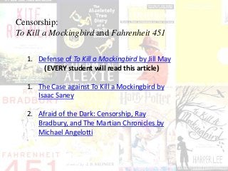 Censorship:
To Kill a Mockingbird and Fahrenheit 451
1. Defense of To Kill a Mockingbird by Jill May
(EVERY student will read this article)
1. The Case against To Kill a Mockingbird by
Isaac Saney
2. Afraid of the Dark: Censorship, Ray
Bradbury, and The Martian Chronicles by
Michael Angelotti
 