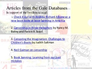 Articles from the Gale Databases
In support of the freedom to read:
1. Check it out with Andrew Richard Albanese: a
new book looks at book banning in America
2. Censorship in three metaphors by Nancy M.
Bailey and Fenice B. Boyd
3. Censoring the Imagination: Challenges to
Children's Books by Judith Saltman
4. Neil Gaiman on censorship
5. Book banning: Learning from our past
mistakes
 