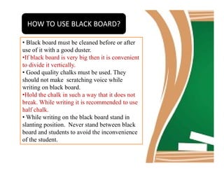 HOW TO USE BLACK BOARD?
• Black board must be cleaned before or after
use of it with a good duster.
•If black board is very big then it is convenient
to divide it vertically.
• Good quality chalks must be used. They
should not make scratching voice while
writing on black board.writing on black board.
•Hold the chalk in such a way that it does not
break. While writing it is recommended to use
half chalk.
• While writing on the black board stand in
slanting position. Never stand between black
board and students to avoid the inconvenience
of the student.
 