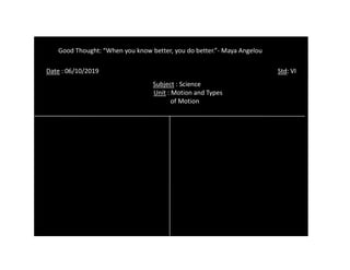 Date : 06/10/2019 Std: VI
Good Thought: “When you know better, you do better.”- Maya Angelou
Subject : Science
Unit : Motion and Types
of Motion
 