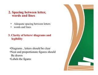 2. Spacing between letter,
words and lines
• Adequate spacing between letters
• words and lines
3. Clarity of letters/ diagrams and
legibilitylegibility
•Diagrams , letters should be clear
•Neat and proportionate figures should
Be drawn
•Labels the figures
 