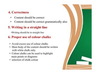 4. Correctness
• Content should be correct
• Content should be correct grammatically also
5. Writing in a straight line
•Writing should be in straight line
6. Proper use of colour chalks6. Proper use of colour chalks
• Avoid excess use of colour chalks
• Main body of the content should be written
with white chalk only.
• Colour chalks can be used to highlight
main points or diagrams
• selection of chalk colour
 